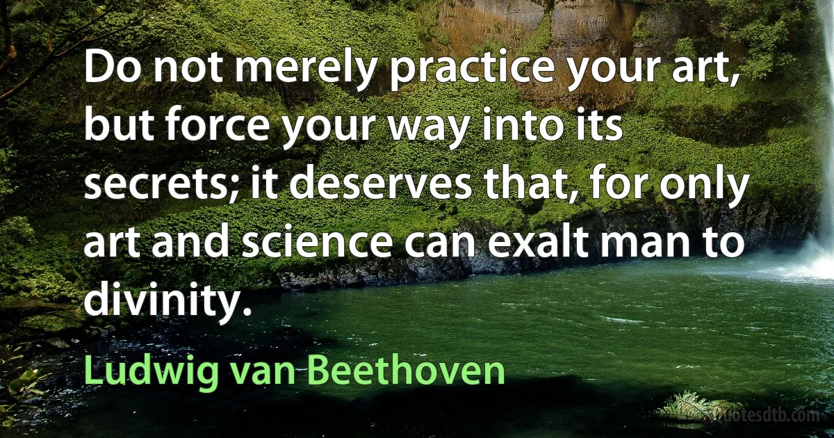 Do not merely practice your art, but force your way into its secrets; it deserves that, for only art and science can exalt man to divinity. (Ludwig van Beethoven)