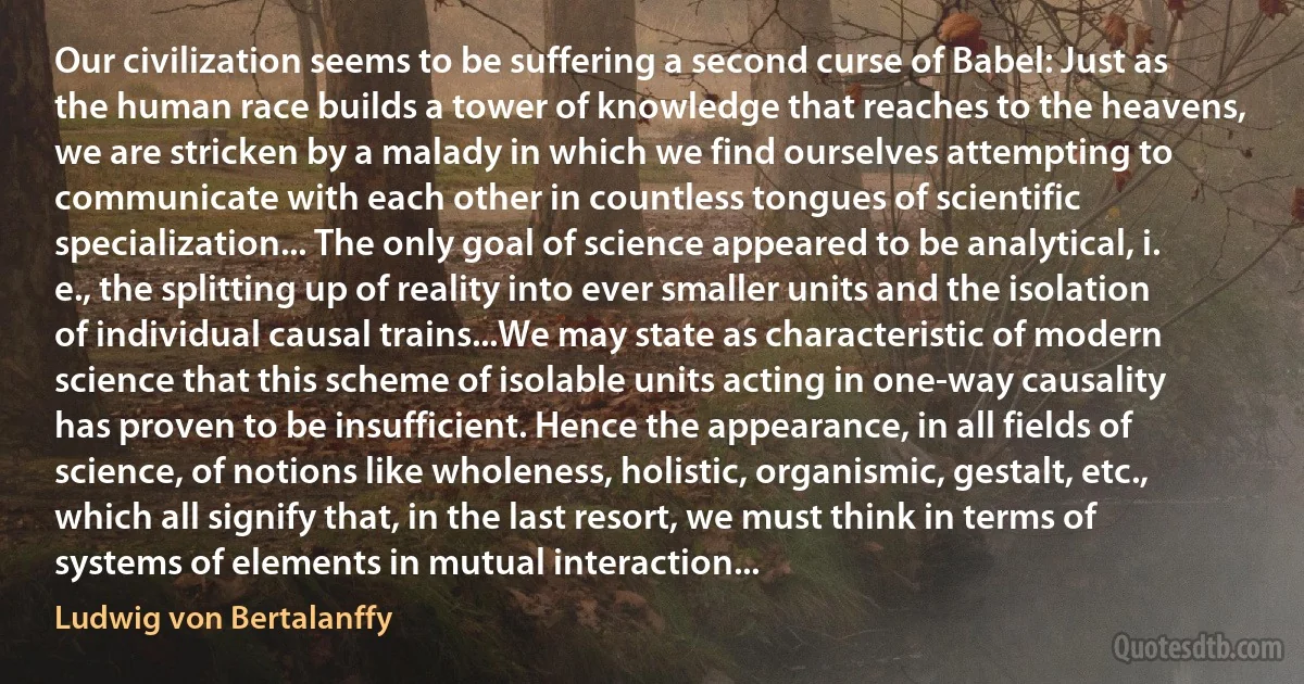 Our civilization seems to be suffering a second curse of Babel: Just as the human race builds a tower of knowledge that reaches to the heavens, we are stricken by a malady in which we find ourselves attempting to communicate with each other in countless tongues of scientific specialization... The only goal of science appeared to be analytical, i. e., the splitting up of reality into ever smaller units and the isolation of individual causal trains...We may state as characteristic of modern science that this scheme of isolable units acting in one-way causality has proven to be insufficient. Hence the appearance, in all fields of science, of notions like wholeness, holistic, organismic, gestalt, etc., which all signify that, in the last resort, we must think in terms of systems of elements in mutual interaction... (Ludwig von Bertalanffy)