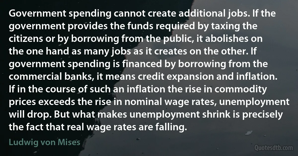 Government spending cannot create additional jobs. If the government provides the funds required by taxing the citizens or by borrowing from the public, it abolishes on the one hand as many jobs as it creates on the other. If government spending is financed by borrowing from the commercial banks, it means credit expansion and inflation. If in the course of such an inflation the rise in commodity prices exceeds the rise in nominal wage rates, unemployment will drop. But what makes unemployment shrink is precisely the fact that real wage rates are falling. (Ludwig von Mises)