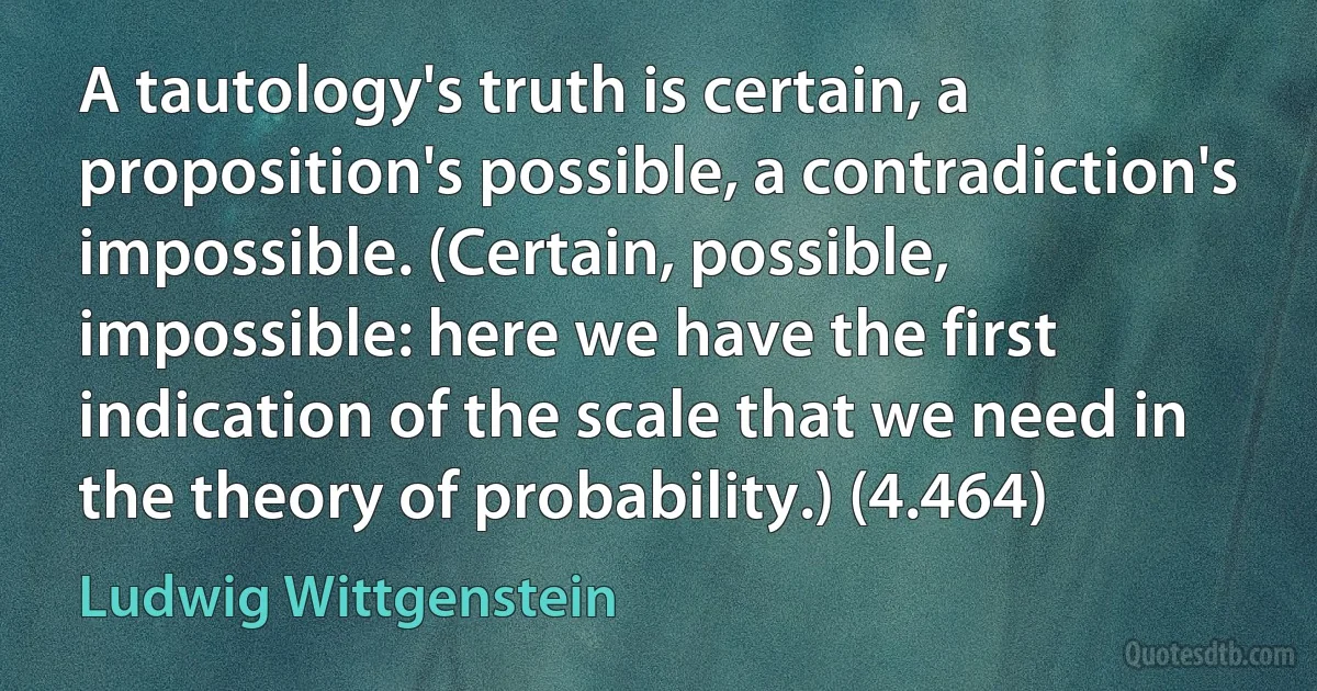 A tautology's truth is certain, a proposition's possible, a contradiction's impossible. (Certain, possible, impossible: here we have the first indication of the scale that we need in the theory of probability.) (4.464) (Ludwig Wittgenstein)