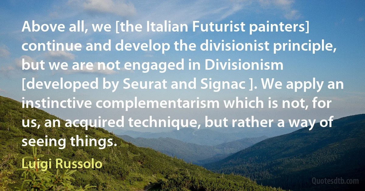 Above all, we [the Italian Futurist painters] continue and develop the divisionist principle, but we are not engaged in Divisionism [developed by Seurat and Signac ]. We apply an instinctive complementarism which is not, for us, an acquired technique, but rather a way of seeing things. (Luigi Russolo)