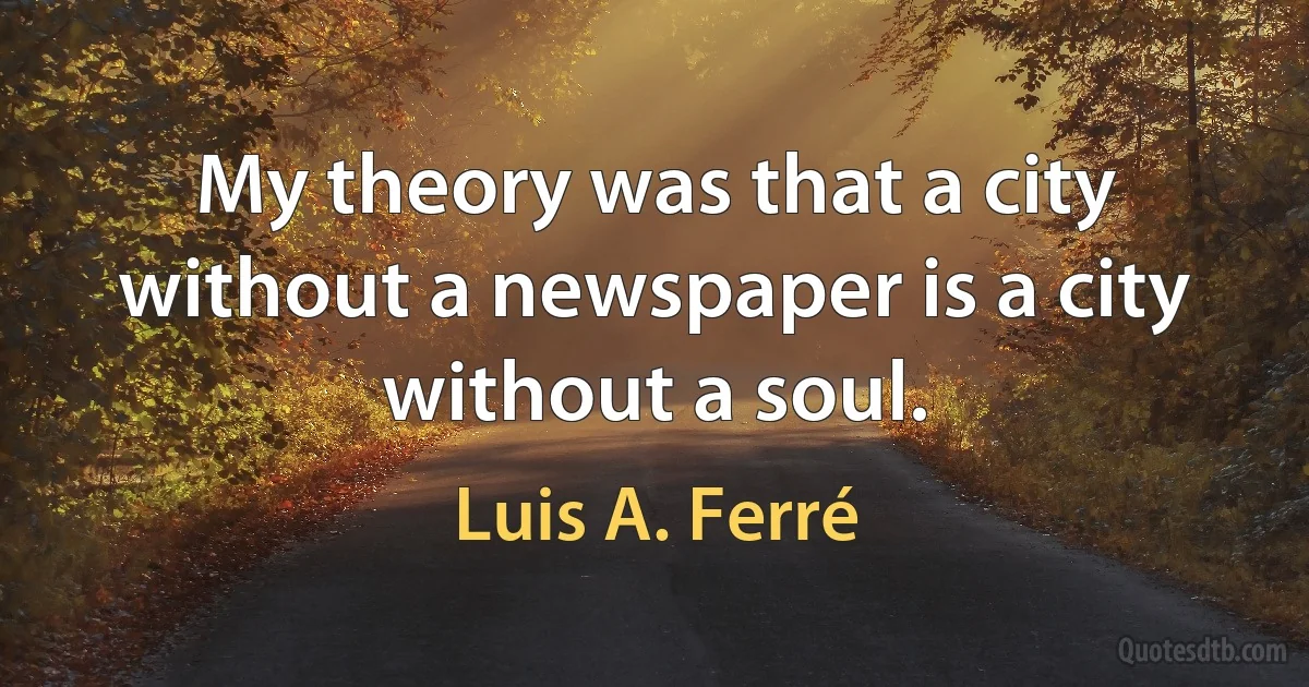 My theory was that a city without a newspaper is a city without a soul. (Luis A. Ferré)