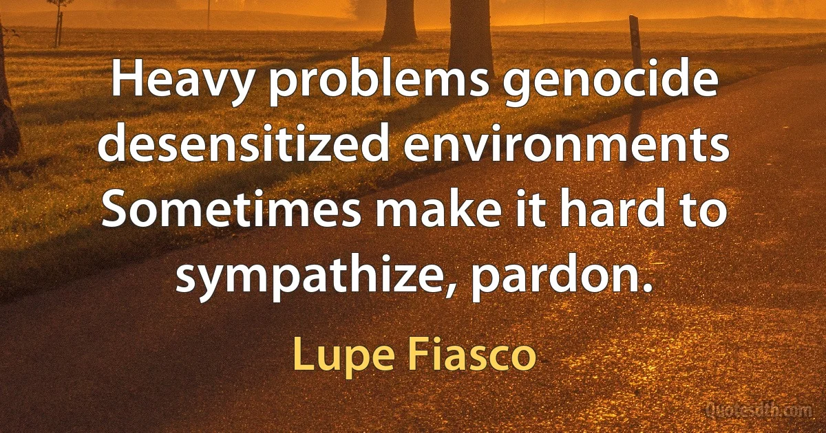 Heavy problems genocide desensitized environments
Sometimes make it hard to sympathize, pardon. (Lupe Fiasco)