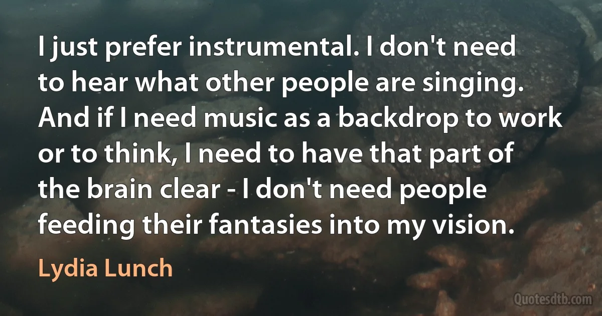 I just prefer instrumental. I don't need to hear what other people are singing. And if I need music as a backdrop to work or to think, I need to have that part of the brain clear - I don't need people feeding their fantasies into my vision. (Lydia Lunch)