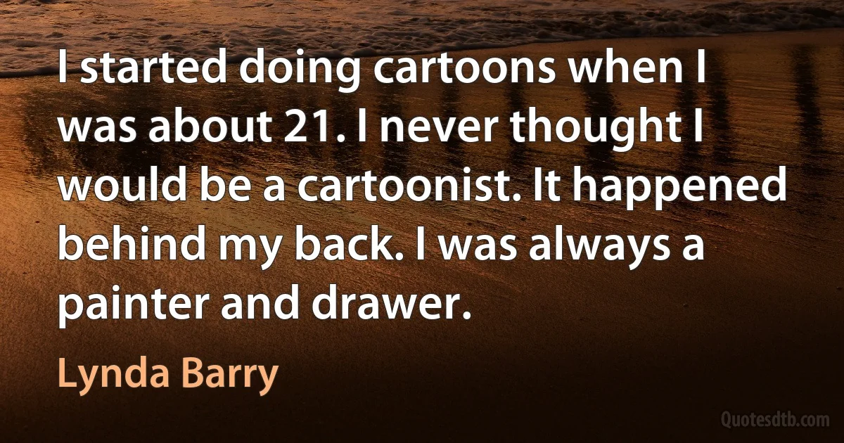 I started doing cartoons when I was about 21. I never thought I would be a cartoonist. It happened behind my back. I was always a painter and drawer. (Lynda Barry)