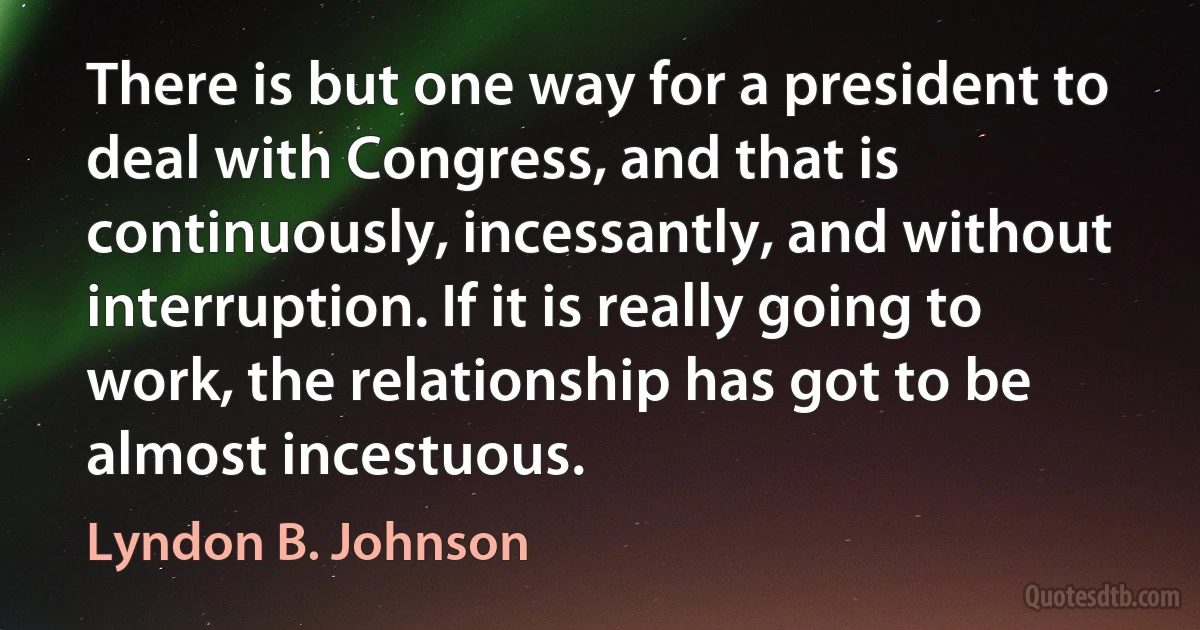 There is but one way for a president to deal with Congress, and that is continuously, incessantly, and without interruption. If it is really going to work, the relationship has got to be almost incestuous. (Lyndon B. Johnson)