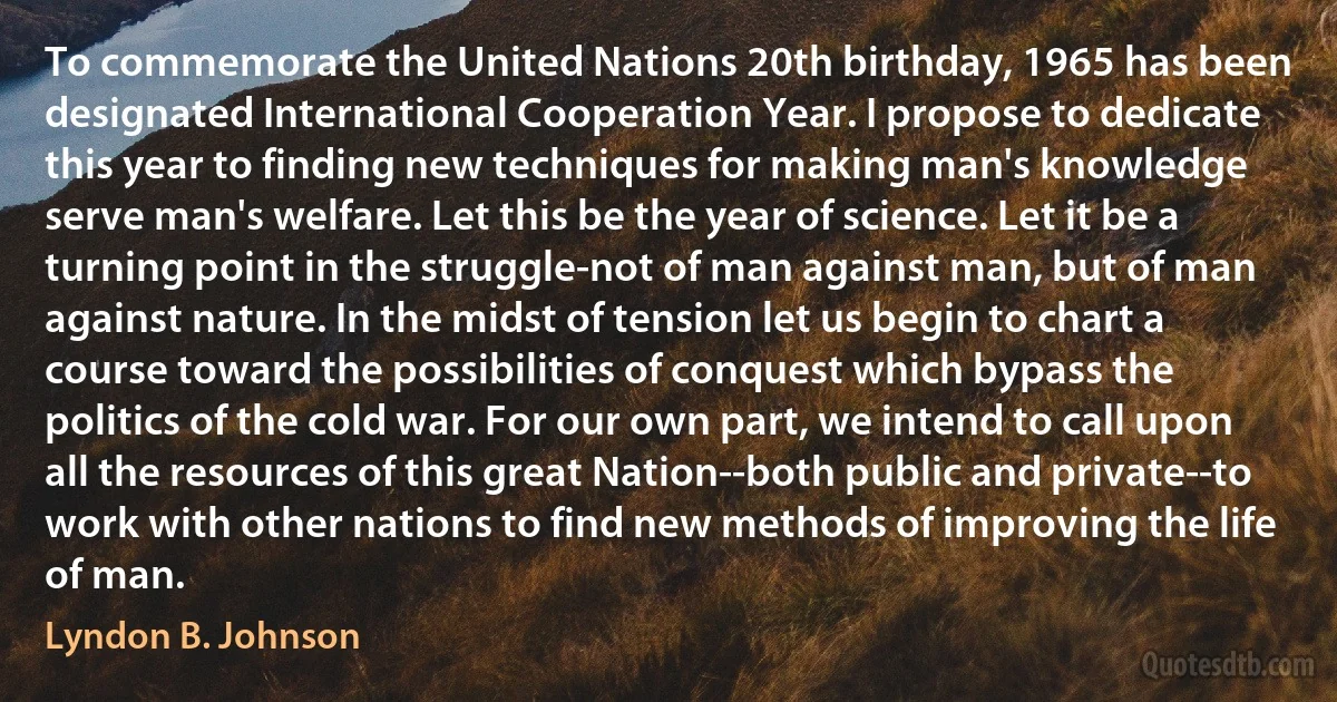 To commemorate the United Nations 20th birthday, 1965 has been designated International Cooperation Year. I propose to dedicate this year to finding new techniques for making man's knowledge serve man's welfare. Let this be the year of science. Let it be a turning point in the struggle-not of man against man, but of man against nature. In the midst of tension let us begin to chart a course toward the possibilities of conquest which bypass the politics of the cold war. For our own part, we intend to call upon all the resources of this great Nation--both public and private--to work with other nations to find new methods of improving the life of man. (Lyndon B. Johnson)