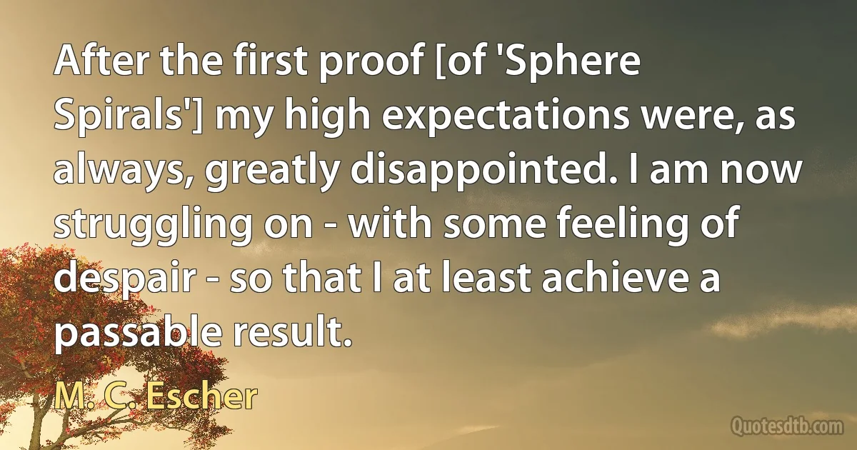 After the first proof [of 'Sphere Spirals'] my high expectations were, as always, greatly disappointed. I am now struggling on - with some feeling of despair - so that I at least achieve a passable result. (M. C. Escher)