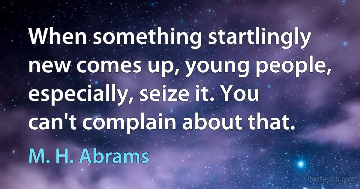 When something startlingly new comes up, young people, especially, seize it. You can't complain about that. (M. H. Abrams)