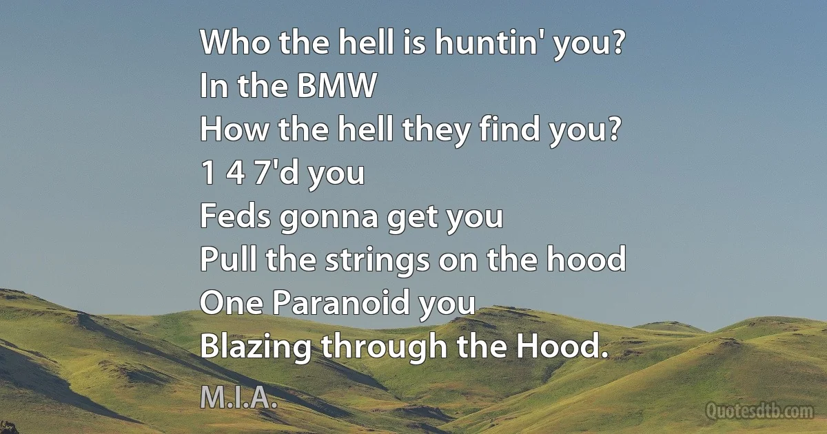 Who the hell is huntin' you?
In the BMW
How the hell they find you?
1 4 7'd you
Feds gonna get you
Pull the strings on the hood
One Paranoid you
Blazing through the Hood. (M.I.A.)