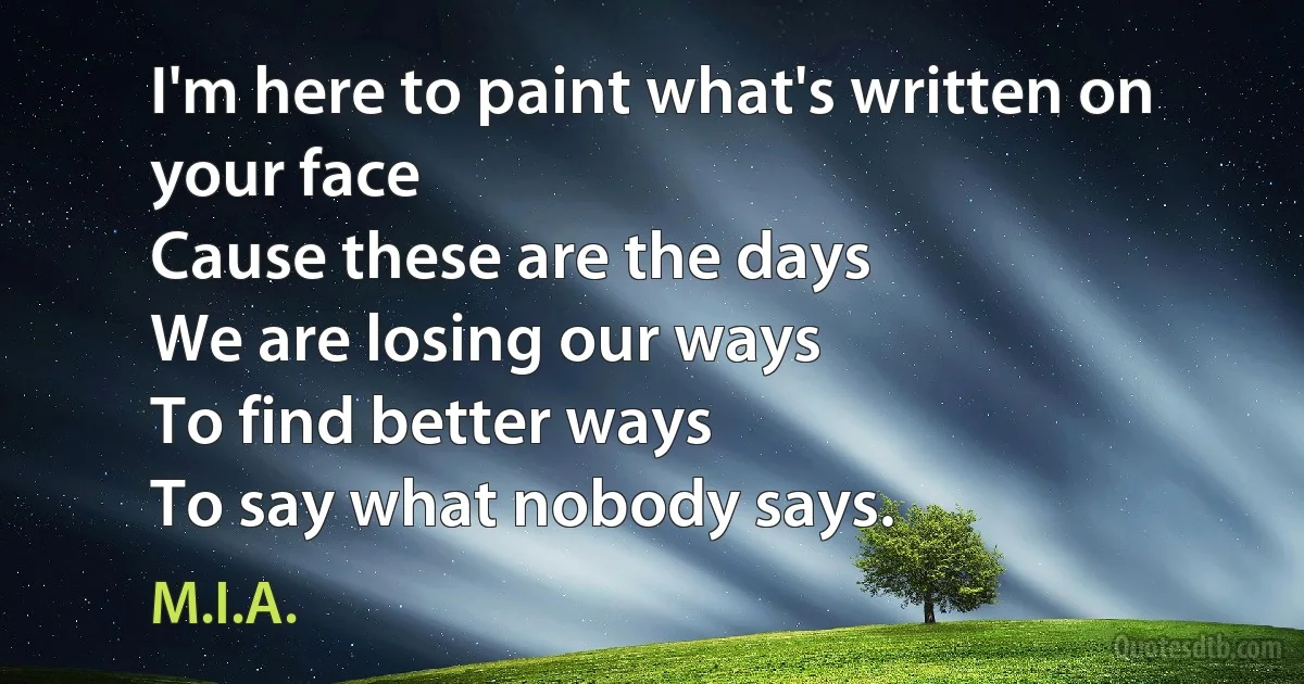 I'm here to paint what's written on your face
Cause these are the days
We are losing our ways
To find better ways
To say what nobody says. (M.I.A.)