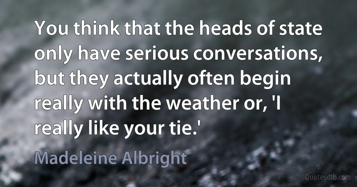 You think that the heads of state only have serious conversations, but they actually often begin really with the weather or, 'I really like your tie.' (Madeleine Albright)