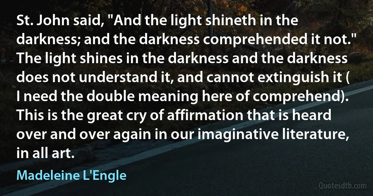 St. John said, "And the light shineth in the darkness; and the darkness comprehended it not." The light shines in the darkness and the darkness does not understand it, and cannot extinguish it ( I need the double meaning here of comprehend). This is the great cry of affirmation that is heard over and over again in our imaginative literature, in all art. (Madeleine L'Engle)