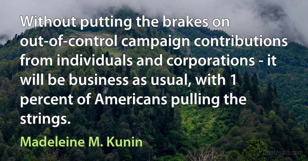 Without putting the brakes on out-of-control campaign contributions from individuals and corporations - it will be business as usual, with 1 percent of Americans pulling the strings. (Madeleine M. Kunin)