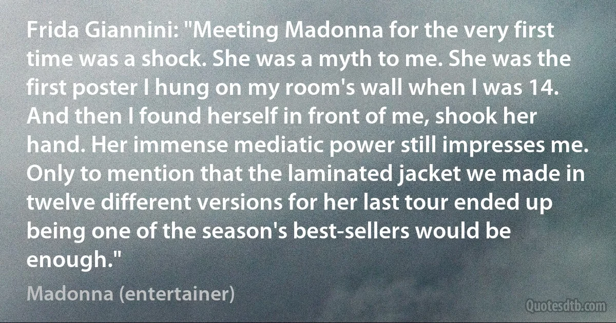 Frida Giannini: "Meeting Madonna for the very first time was a shock. She was a myth to me. She was the first poster I hung on my room's wall when I was 14. And then I found herself in front of me, shook her hand. Her immense mediatic power still impresses me. Only to mention that the laminated jacket we made in twelve different versions for her last tour ended up being one of the season's best-sellers would be enough." (Madonna (entertainer))