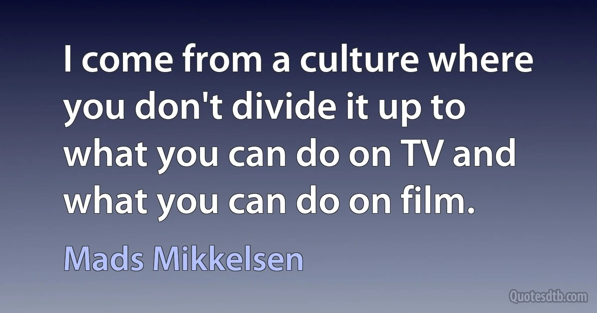 I come from a culture where you don't divide it up to what you can do on TV and what you can do on film. (Mads Mikkelsen)