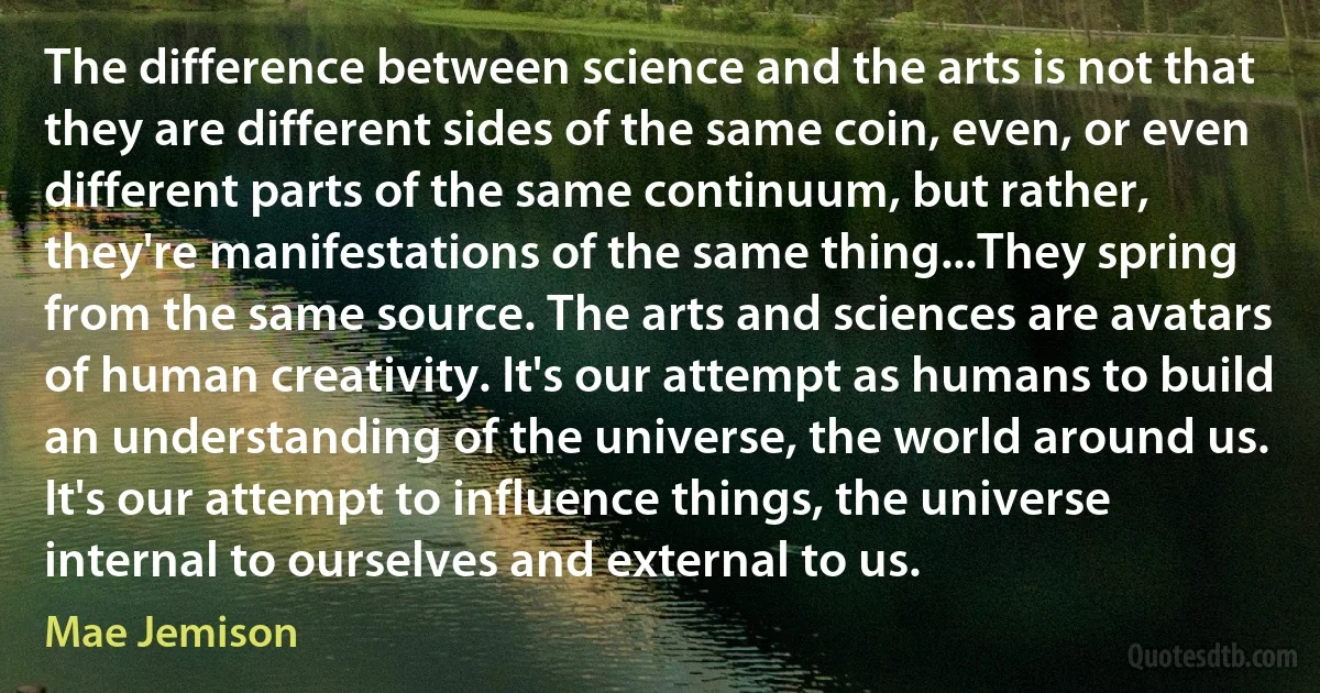 The difference between science and the arts is not that they are different sides of the same coin, even, or even different parts of the same continuum, but rather, they're manifestations of the same thing...They spring from the same source. The arts and sciences are avatars of human creativity. It's our attempt as humans to build an understanding of the universe, the world around us. It's our attempt to influence things, the universe internal to ourselves and external to us. (Mae Jemison)