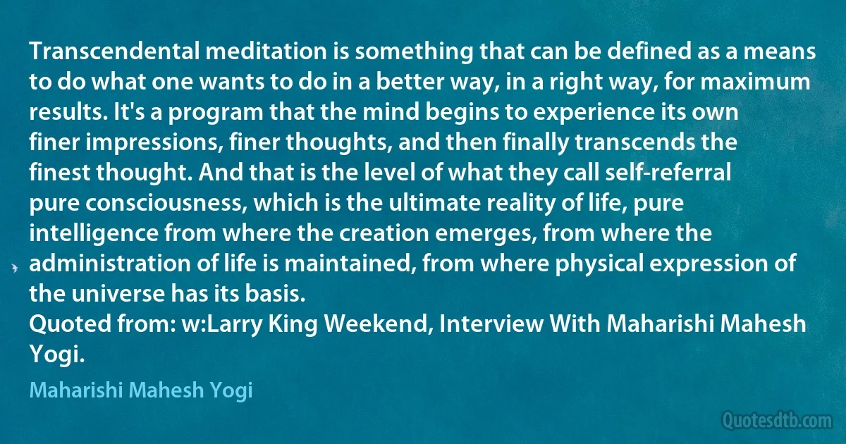 Transcendental meditation is something that can be defined as a means to do what one wants to do in a better way, in a right way, for maximum results. It's a program that the mind begins to experience its own finer impressions, finer thoughts, and then finally transcends the finest thought. And that is the level of what they call self-referral pure consciousness, which is the ultimate reality of life, pure intelligence from where the creation emerges, from where the administration of life is maintained, from where physical expression of the universe has its basis.
Quoted from: w:Larry King Weekend, Interview With Maharishi Mahesh Yogi. (Maharishi Mahesh Yogi)