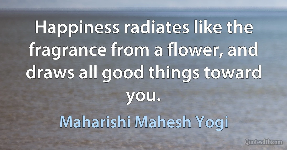 Happiness radiates like the fragrance from a flower, and draws all good things toward you. (Maharishi Mahesh Yogi)