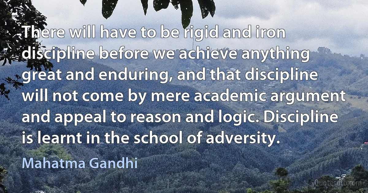 There will have to be rigid and iron discipline before we achieve anything great and enduring, and that discipline will not come by mere academic argument and appeal to reason and logic. Discipline is learnt in the school of adversity. (Mahatma Gandhi)