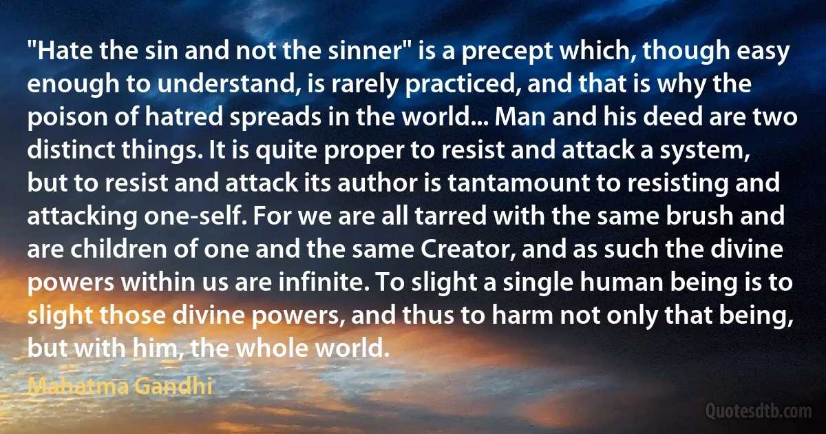 "Hate the sin and not the sinner" is a precept which, though easy enough to understand, is rarely practiced, and that is why the poison of hatred spreads in the world... Man and his deed are two distinct things. It is quite proper to resist and attack a system, but to resist and attack its author is tantamount to resisting and attacking one-self. For we are all tarred with the same brush and are children of one and the same Creator, and as such the divine powers within us are infinite. To slight a single human being is to slight those divine powers, and thus to harm not only that being, but with him, the whole world. (Mahatma Gandhi)