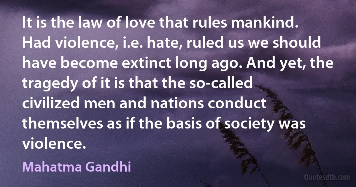 It is the law of love that rules mankind. Had violence, i.e. hate, ruled us we should have become extinct long ago. And yet, the tragedy of it is that the so-called civilized men and nations conduct themselves as if the basis of society was violence. (Mahatma Gandhi)