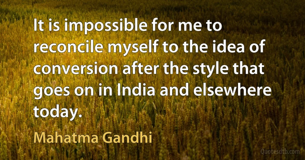 It is impossible for me to reconcile myself to the idea of conversion after the style that goes on in India and elsewhere today. (Mahatma Gandhi)