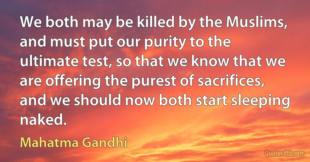 We both may be killed by the Muslims, and must put our purity to the ultimate test, so that we know that we are offering the purest of sacrifices, and we should now both start sleeping naked. (Mahatma Gandhi)