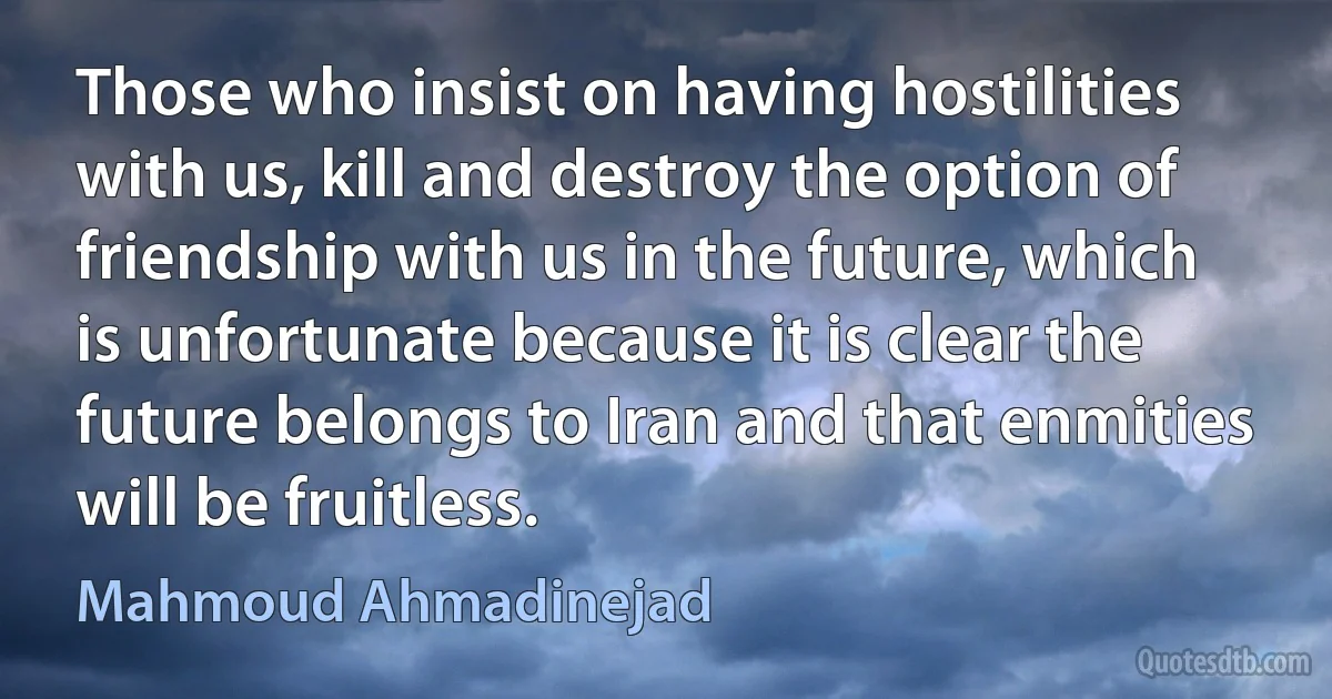 Those who insist on having hostilities with us, kill and destroy the option of friendship with us in the future, which is unfortunate because it is clear the future belongs to Iran and that enmities will be fruitless. (Mahmoud Ahmadinejad)