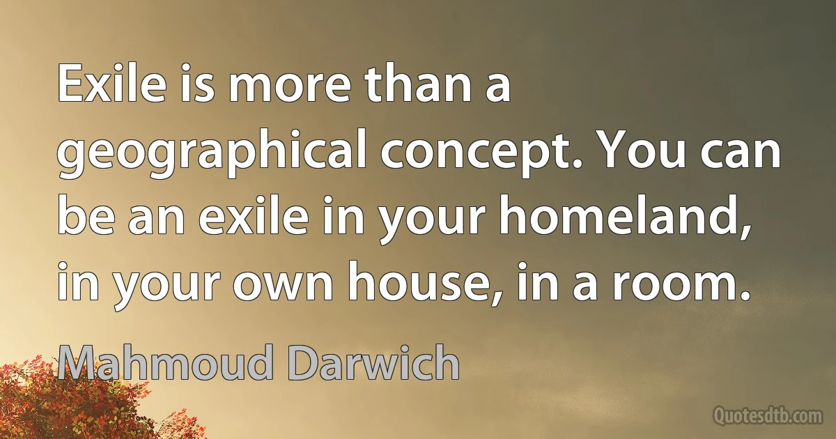 Exile is more than a geographical concept. You can be an exile in your homeland, in your own house, in a room. (Mahmoud Darwich)