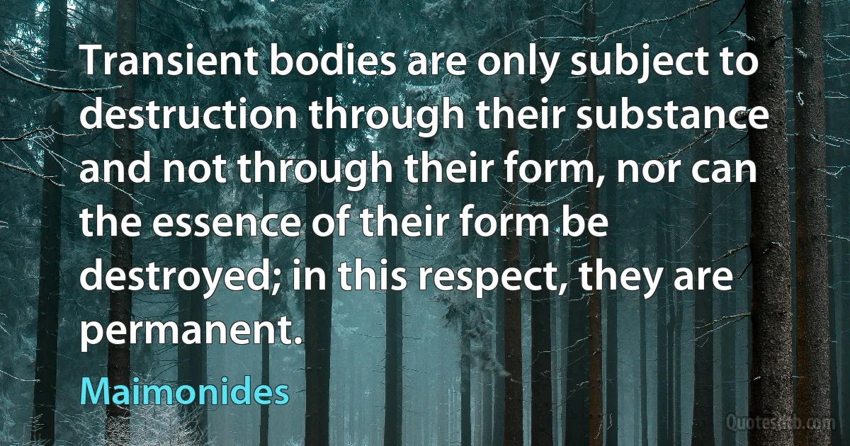 Transient bodies are only subject to destruction through their substance and not through their form, nor can the essence of their form be destroyed; in this respect, they are permanent. (Maimonides)