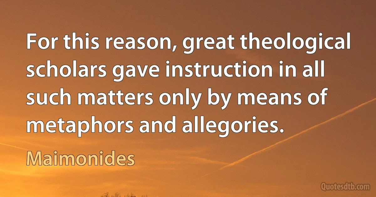 For this reason, great theological scholars gave instruction in all such matters only by means of metaphors and allegories. (Maimonides)