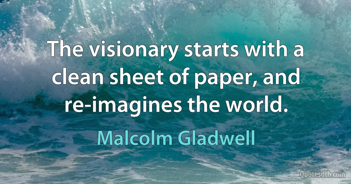 The visionary starts with a clean sheet of paper, and re-imagines the world. (Malcolm Gladwell)