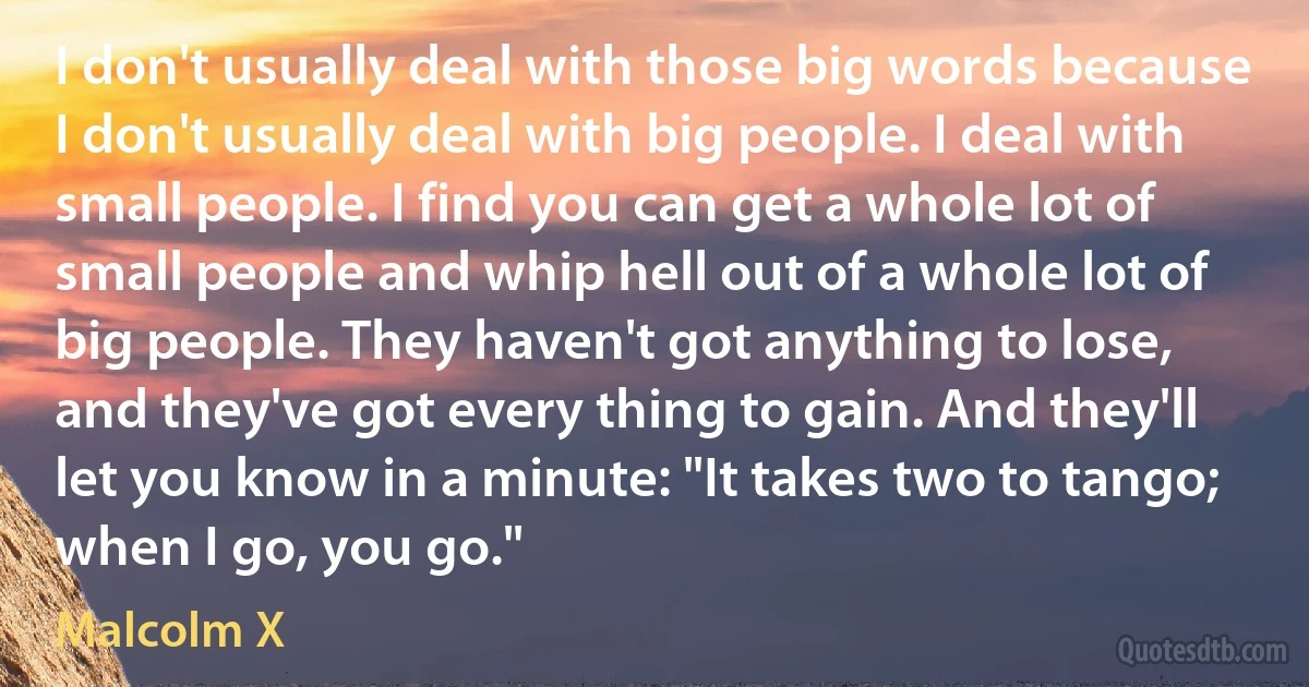 I don't usually deal with those big words because I don't usually deal with big people. I deal with small people. I find you can get a whole lot of small people and whip hell out of a whole lot of big people. They haven't got anything to lose, and they've got every thing to gain. And they'll let you know in a minute: "It takes two to tango; when I go, you go." (Malcolm X)