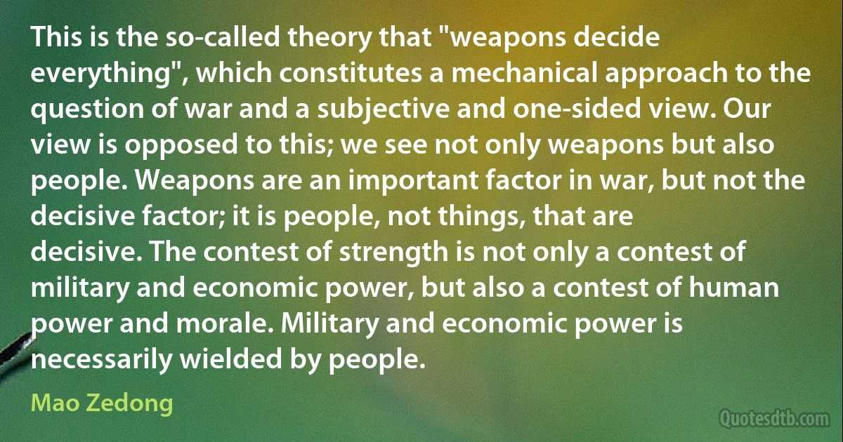 This is the so-called theory that "weapons decide everything", which constitutes a mechanical approach to the question of war and a subjective and one-sided view. Our view is opposed to this; we see not only weapons but also people. Weapons are an important factor in war, but not the decisive factor; it is people, not things, that are decisive. The contest of strength is not only a contest of military and economic power, but also a contest of human power and morale. Military and economic power is necessarily wielded by people. (Mao Zedong)