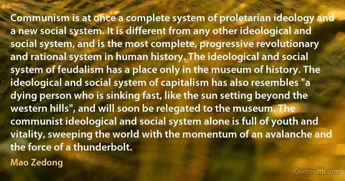 Communism is at once a complete system of proletarian ideology and a new social system. It is different from any other ideological and social system, and is the most complete, progressive revolutionary and rational system in human history. The ideological and social system of feudalism has a place only in the museum of history. The ideological and social system of capitalism has also resembles "a dying person who is sinking fast, like the sun setting beyond the western hills", and will soon be relegated to the museum. The communist ideological and social system alone is full of youth and vitality, sweeping the world with the momentum of an avalanche and the force of a thunderbolt. (Mao Zedong)