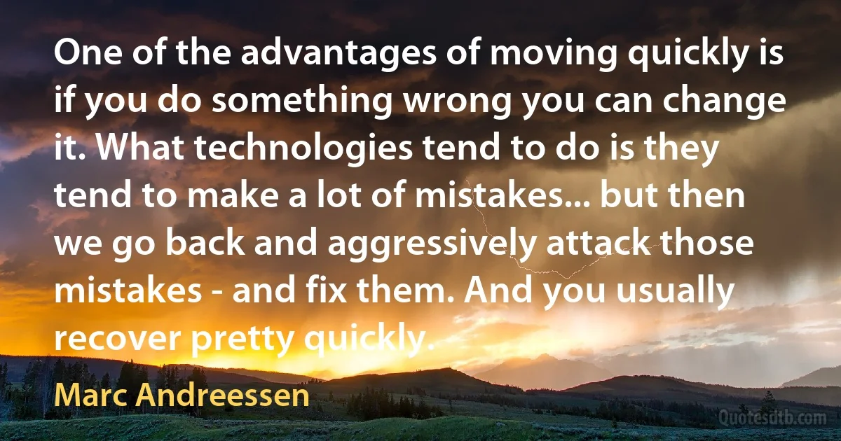 One of the advantages of moving quickly is if you do something wrong you can change it. What technologies tend to do is they tend to make a lot of mistakes... but then we go back and aggressively attack those mistakes - and fix them. And you usually recover pretty quickly. (Marc Andreessen)