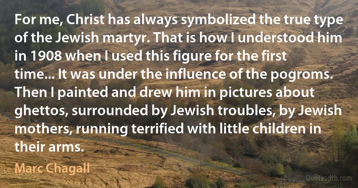 For me, Christ has always symbolized the true type of the Jewish martyr. That is how I understood him in 1908 when I used this figure for the first time... It was under the influence of the pogroms. Then I painted and drew him in pictures about ghettos, surrounded by Jewish troubles, by Jewish mothers, running terrified with little children in their arms. (Marc Chagall)