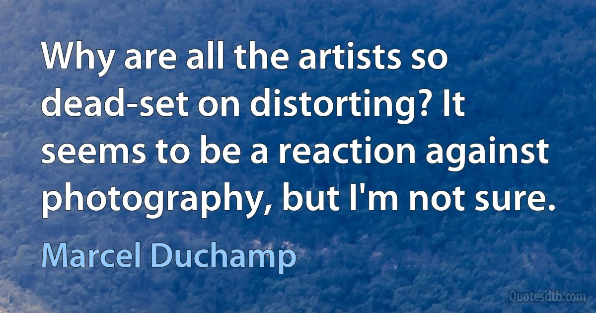 Why are all the artists so dead-set on distorting? It seems to be a reaction against photography, but I'm not sure. (Marcel Duchamp)