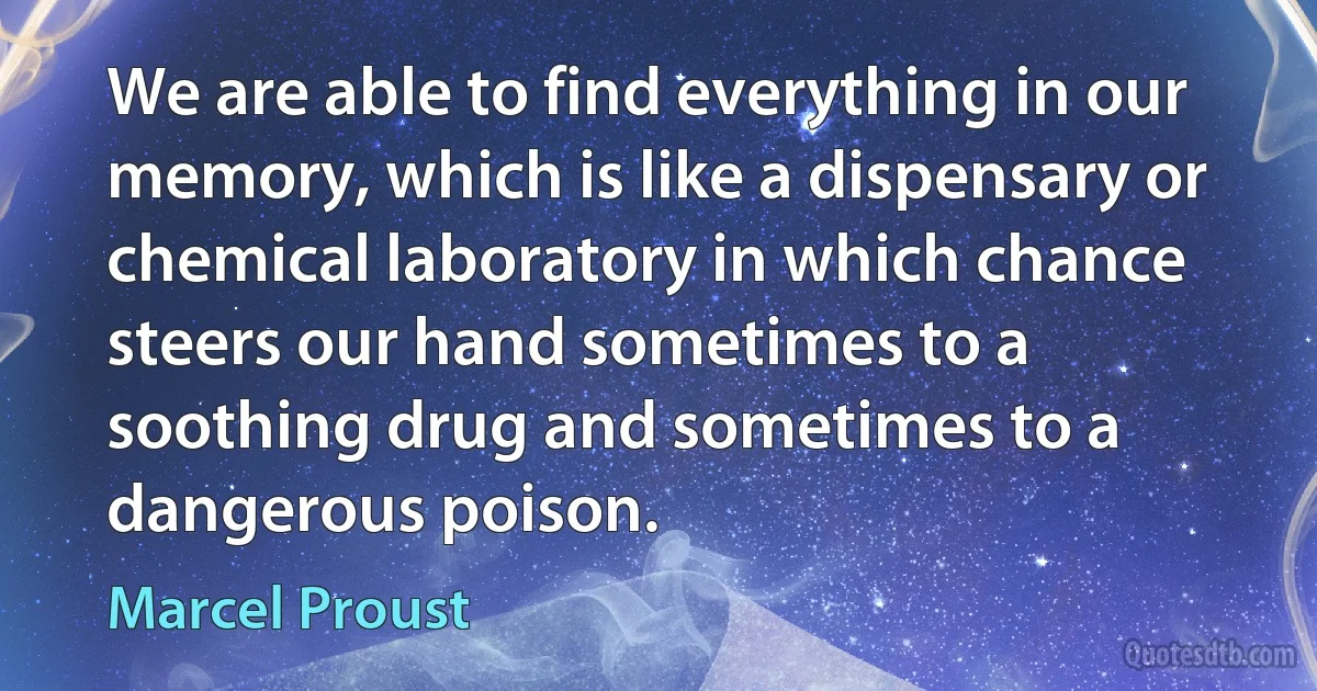 We are able to find everything in our memory, which is like a dispensary or chemical laboratory in which chance steers our hand sometimes to a soothing drug and sometimes to a dangerous poison. (Marcel Proust)