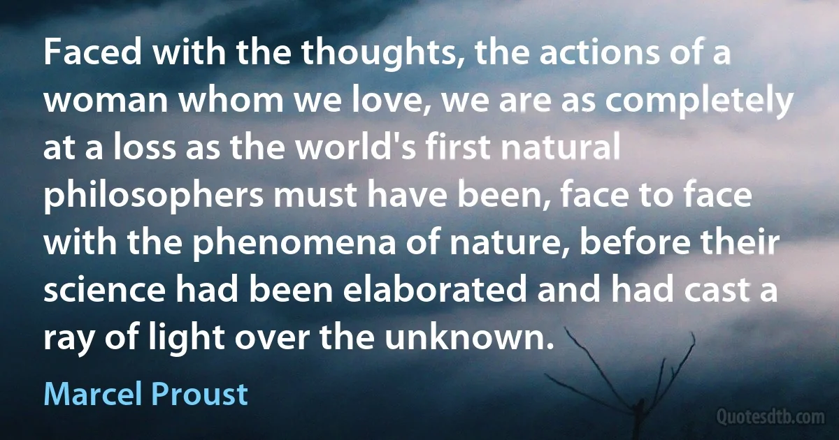 Faced with the thoughts, the actions of a woman whom we love, we are as completely at a loss as the world's first natural philosophers must have been, face to face with the phenomena of nature, before their science had been elaborated and had cast a ray of light over the unknown. (Marcel Proust)