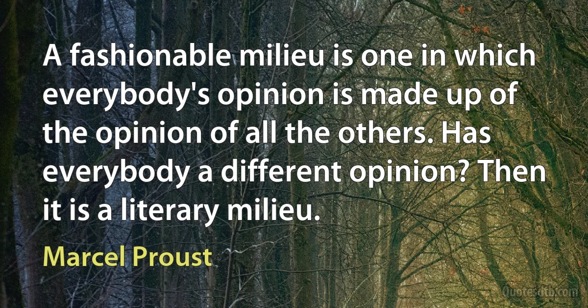 A fashionable milieu is one in which everybody's opinion is made up of the opinion of all the others. Has everybody a different opinion? Then it is a literary milieu. (Marcel Proust)