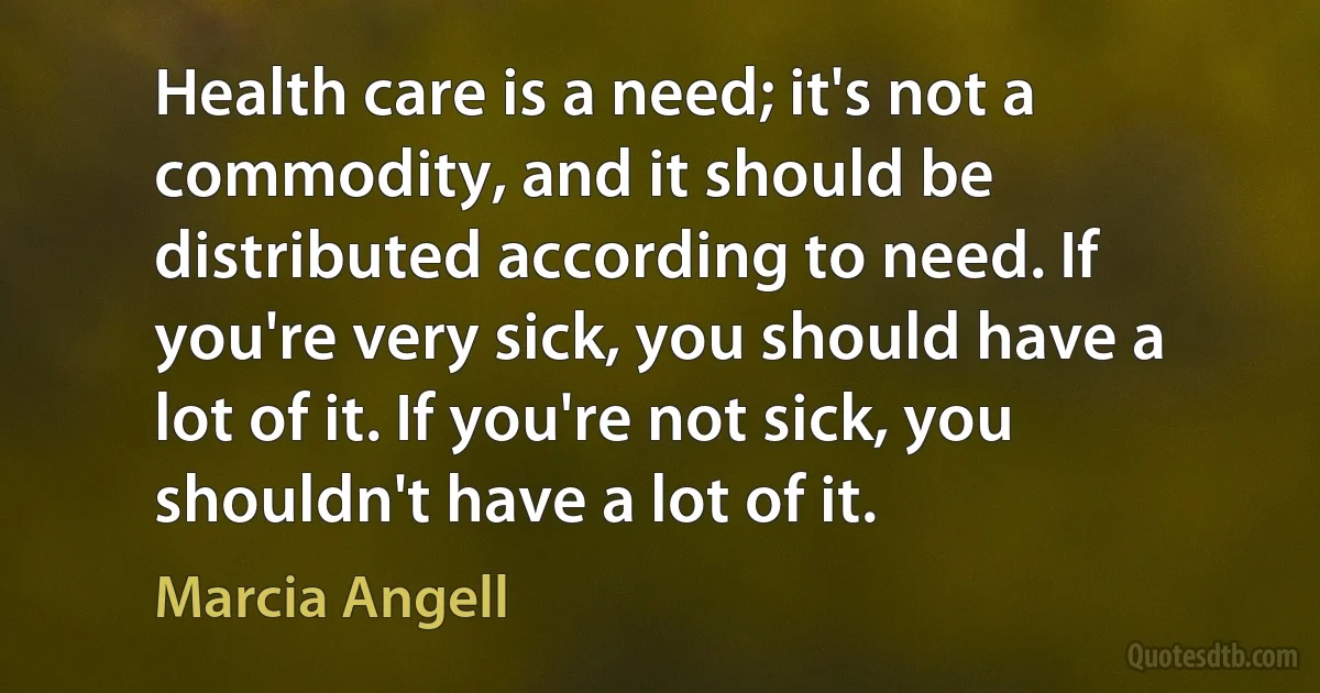 Health care is a need; it's not a commodity, and it should be distributed according to need. If you're very sick, you should have a lot of it. If you're not sick, you shouldn't have a lot of it. (Marcia Angell)