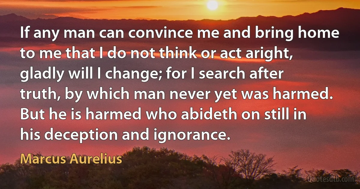 If any man can convince me and bring home to me that I do not think or act aright, gladly will I change; for I search after truth, by which man never yet was harmed. But he is harmed who abideth on still in his deception and ignorance. (Marcus Aurelius)