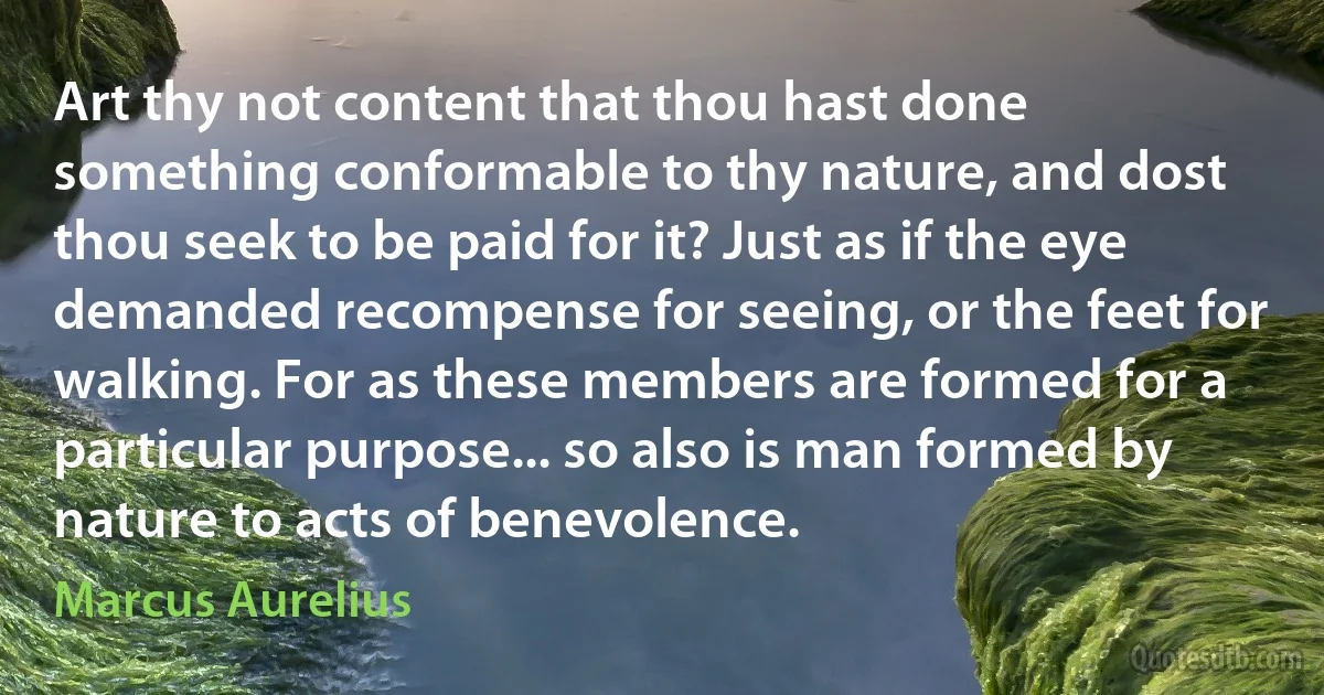 Art thy not content that thou hast done something conformable to thy nature, and dost thou seek to be paid for it? Just as if the eye demanded recompense for seeing, or the feet for walking. For as these members are formed for a particular purpose... so also is man formed by nature to acts of benevolence. (Marcus Aurelius)