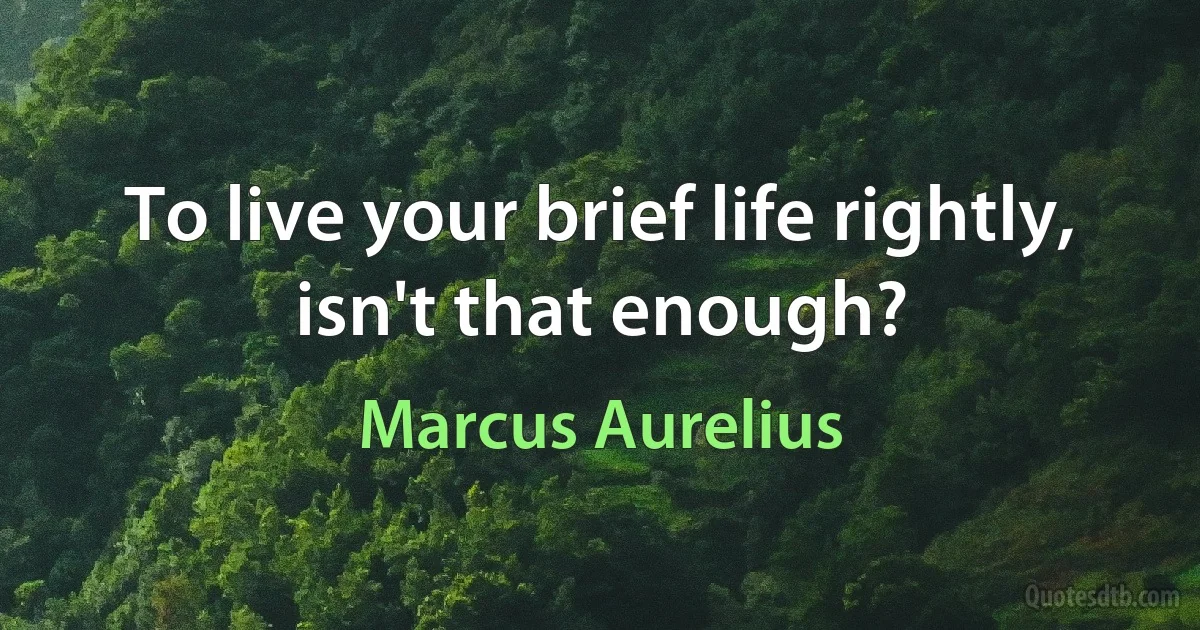 To live your brief life rightly, isn't that enough? (Marcus Aurelius)