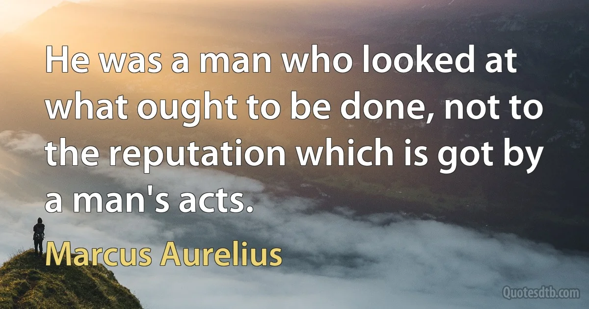 He was a man who looked at what ought to be done, not to the reputation which is got by a man's acts. (Marcus Aurelius)