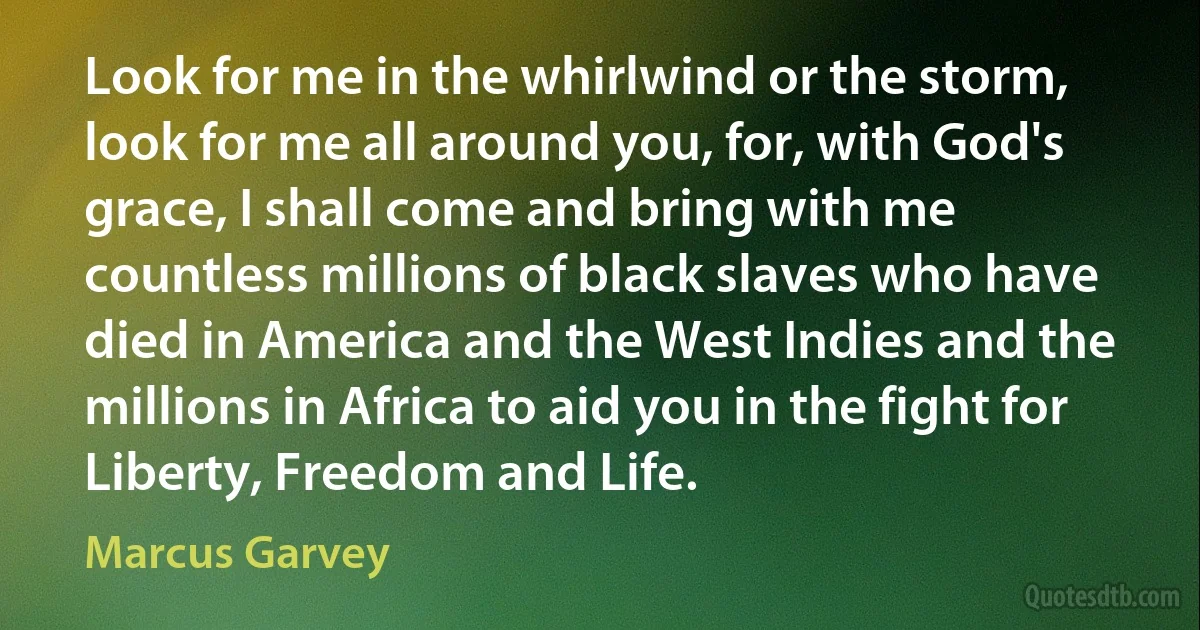 Look for me in the whirlwind or the storm, look for me all around you, for, with God's grace, I shall come and bring with me countless millions of black slaves who have died in America and the West Indies and the millions in Africa to aid you in the fight for Liberty, Freedom and Life. (Marcus Garvey)