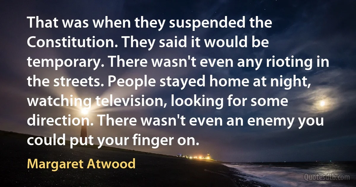 That was when they suspended the Constitution. They said it would be temporary. There wasn't even any rioting in the streets. People stayed home at night, watching television, looking for some direction. There wasn't even an enemy you could put your finger on. (Margaret Atwood)