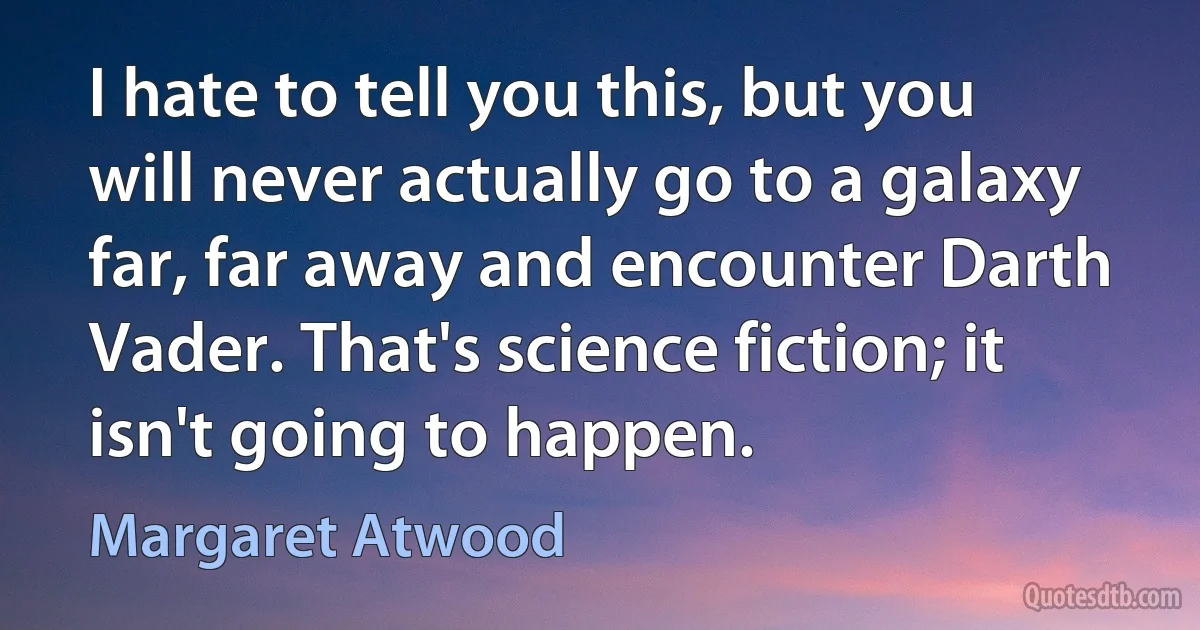 I hate to tell you this, but you will never actually go to a galaxy far, far away and encounter Darth Vader. That's science fiction; it isn't going to happen. (Margaret Atwood)